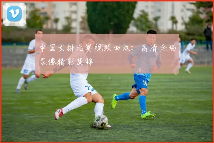 中国女排比赛视频回放：高清全场录像精彩集锦