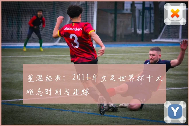 重温经典:2011年女足世界杯十大难忘时刻与进球