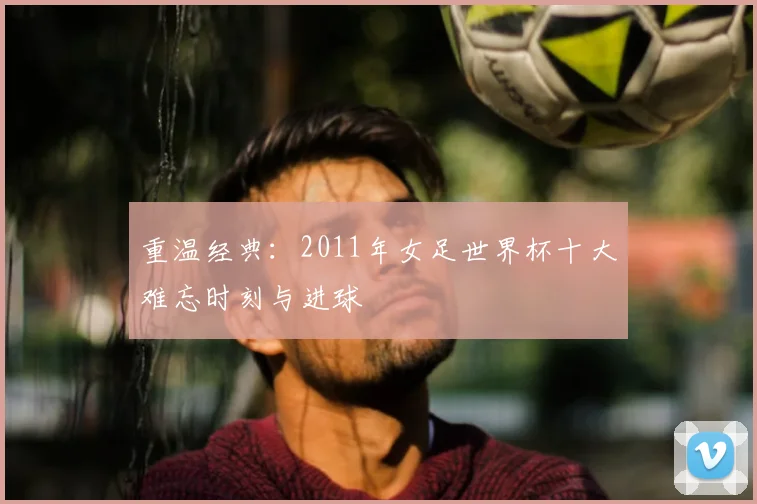 重温经典:2011年女足世界杯十大难忘时刻与进球